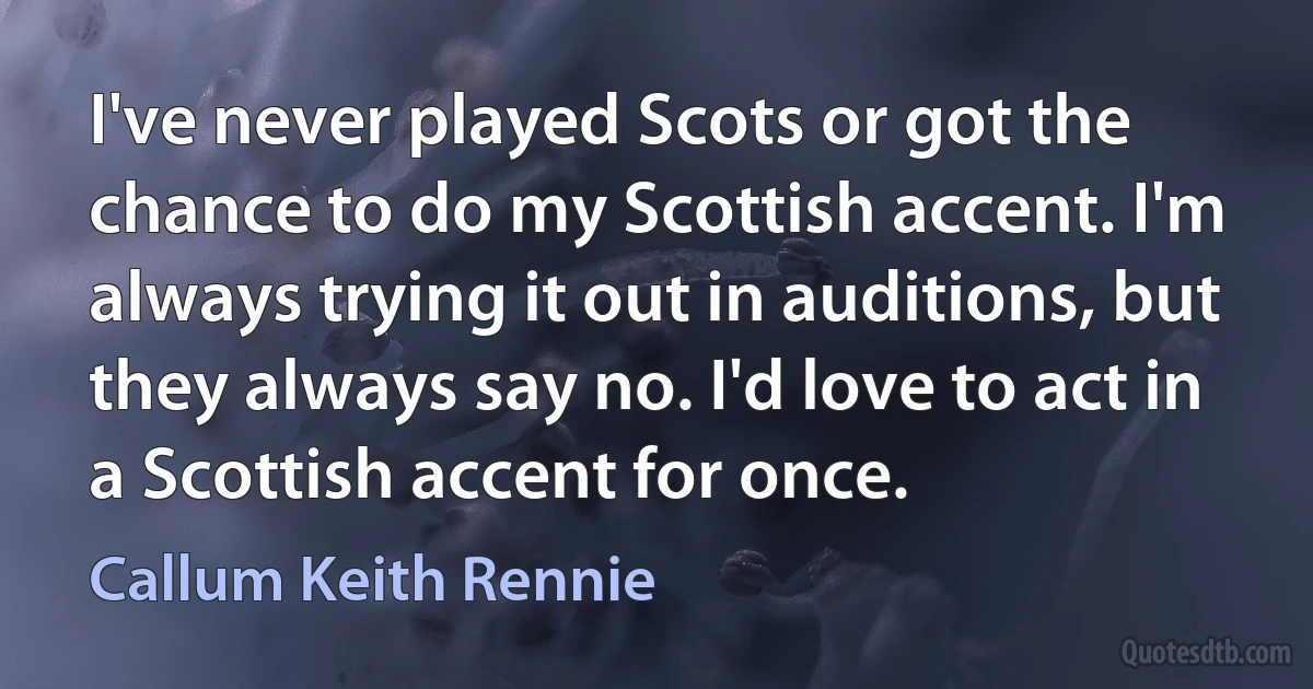 I've never played Scots or got the chance to do my Scottish accent. I'm always trying it out in auditions, but they always say no. I'd love to act in a Scottish accent for once. (Callum Keith Rennie)