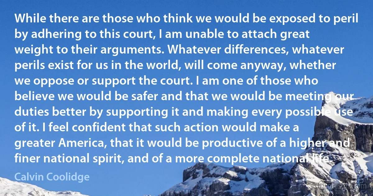 While there are those who think we would be exposed to peril by adhering to this court, I am unable to attach great weight to their arguments. Whatever differences, whatever perils exist for us in the world, will come anyway, whether we oppose or support the court. I am one of those who believe we would be safer and that we would be meeting our duties better by supporting it and making every possible use of it. I feel confident that such action would make a greater America, that it would be productive of a higher and finer national spirit, and of a more complete national life. (Calvin Coolidge)