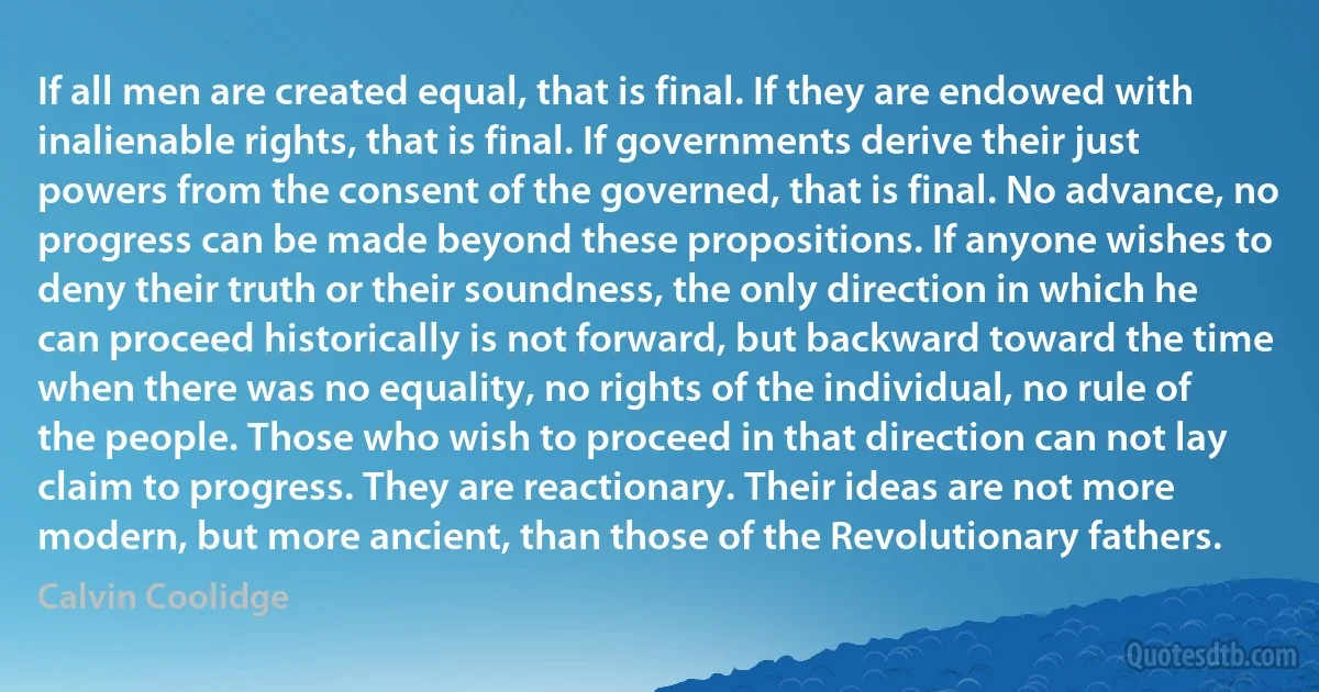 If all men are created equal, that is final. If they are endowed with inalienable rights, that is final. If governments derive their just powers from the consent of the governed, that is final. No advance, no progress can be made beyond these propositions. If anyone wishes to deny their truth or their soundness, the only direction in which he can proceed historically is not forward, but backward toward the time when there was no equality, no rights of the individual, no rule of the people. Those who wish to proceed in that direction can not lay claim to progress. They are reactionary. Their ideas are not more modern, but more ancient, than those of the Revolutionary fathers. (Calvin Coolidge)