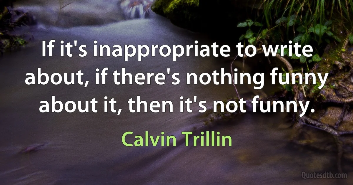 If it's inappropriate to write about, if there's nothing funny about it, then it's not funny. (Calvin Trillin)