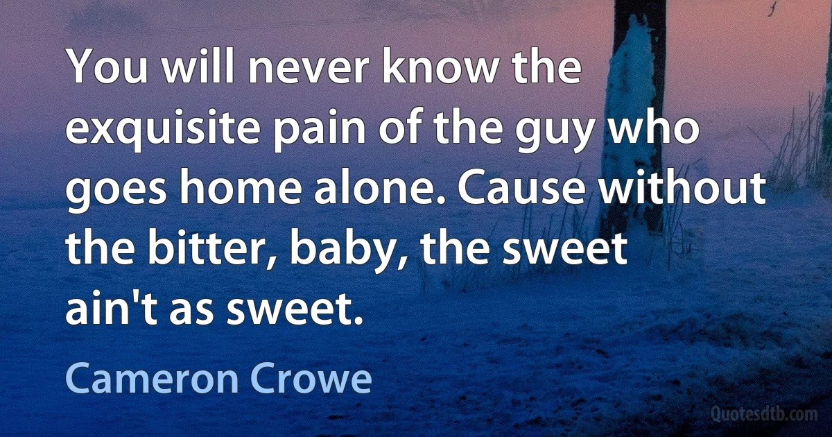 You will never know the exquisite pain of the guy who goes home alone. Cause without the bitter, baby, the sweet ain't as sweet. (Cameron Crowe)