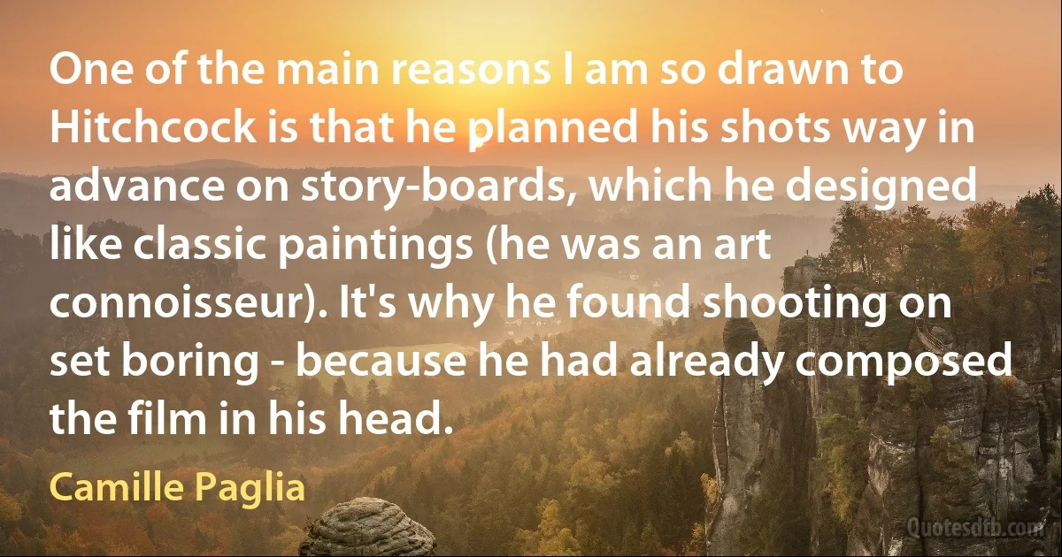 One of the main reasons I am so drawn to Hitchcock is that he planned his shots way in advance on story-boards, which he designed like classic paintings (he was an art connoisseur). It's why he found shooting on set boring - because he had already composed the film in his head. (Camille Paglia)