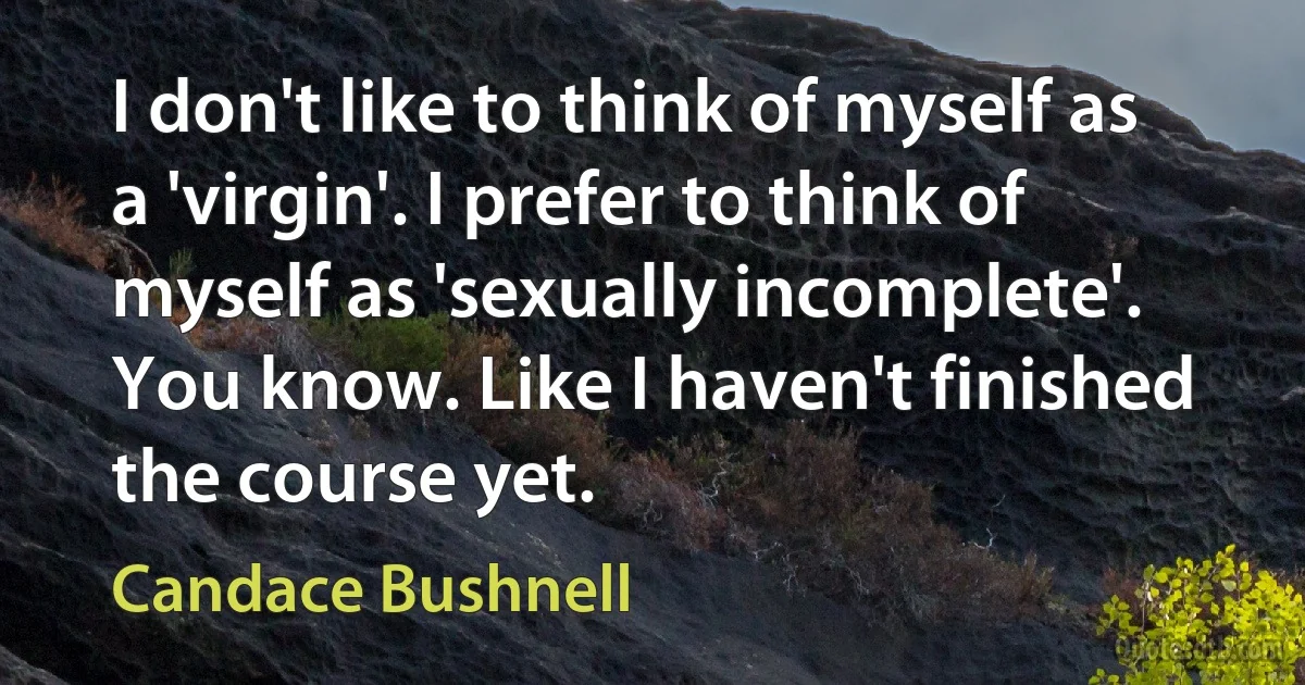 I don't like to think of myself as a 'virgin'. I prefer to think of myself as 'sexually incomplete'. You know. Like I haven't finished the course yet. (Candace Bushnell)