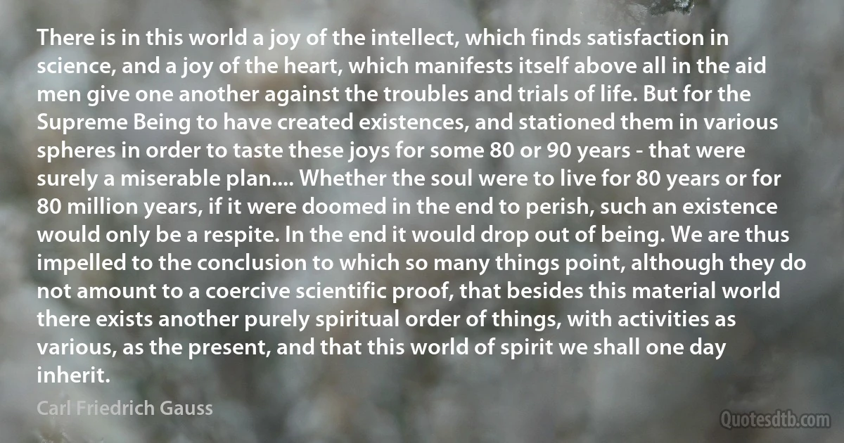 There is in this world a joy of the intellect, which finds satisfaction in science, and a joy of the heart, which manifests itself above all in the aid men give one another against the troubles and trials of life. But for the Supreme Being to have created existences, and stationed them in various spheres in order to taste these joys for some 80 or 90 years - that were surely a miserable plan.... Whether the soul were to live for 80 years or for 80 million years, if it were doomed in the end to perish, such an existence would only be a respite. In the end it would drop out of being. We are thus impelled to the conclusion to which so many things point, although they do not amount to a coercive scientific proof, that besides this material world there exists another purely spiritual order of things, with activities as various, as the present, and that this world of spirit we shall one day inherit. (Carl Friedrich Gauss)