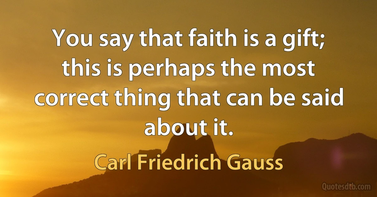 You say that faith is a gift; this is perhaps the most correct thing that can be said about it. (Carl Friedrich Gauss)