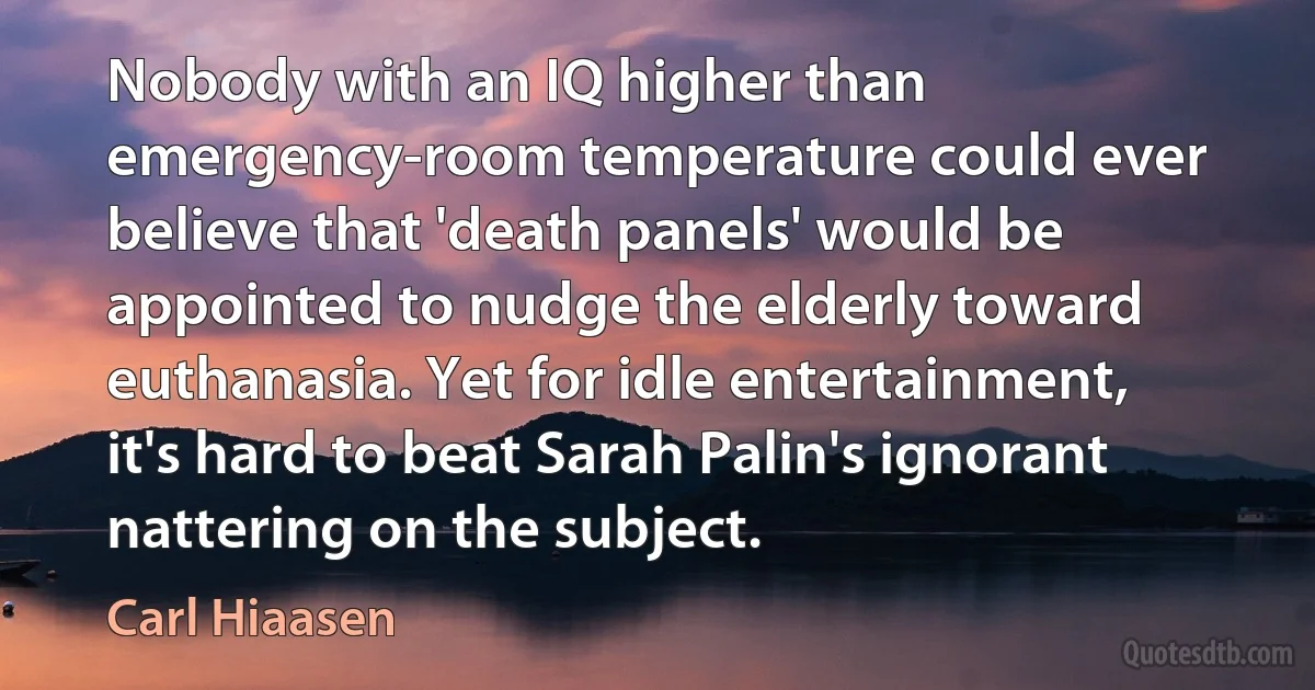 Nobody with an IQ higher than emergency-room temperature could ever believe that 'death panels' would be appointed to nudge the elderly toward euthanasia. Yet for idle entertainment, it's hard to beat Sarah Palin's ignorant nattering on the subject. (Carl Hiaasen)