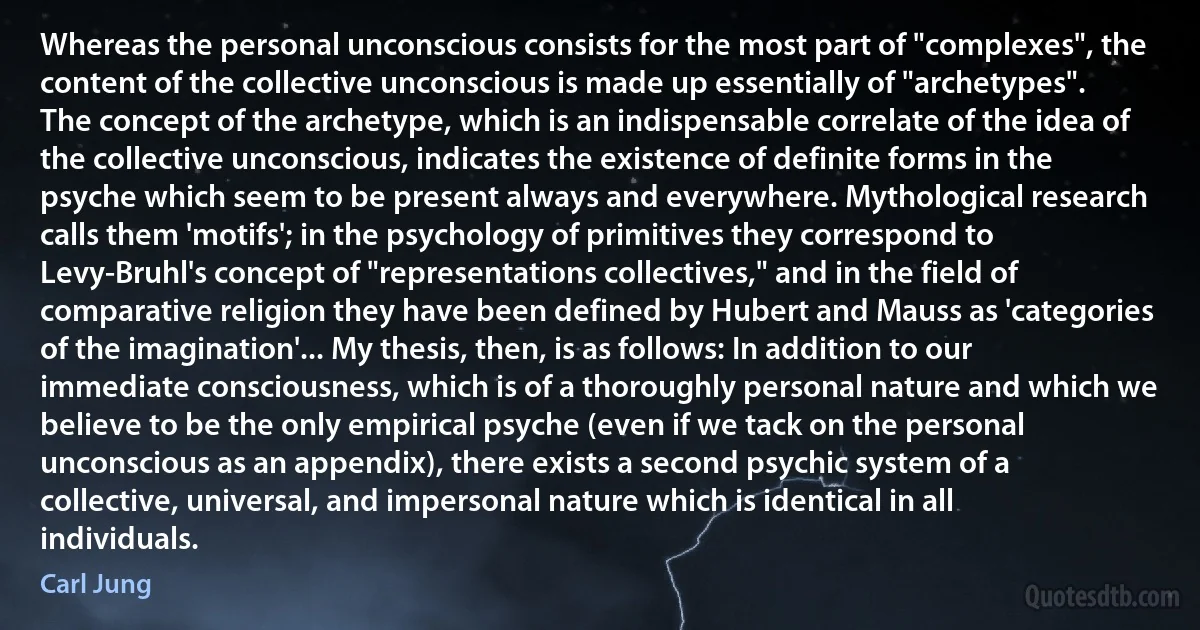 Whereas the personal unconscious consists for the most part of "complexes", the content of the collective unconscious is made up essentially of "archetypes". The concept of the archetype, which is an indispensable correlate of the idea of the collective unconscious, indicates the existence of definite forms in the psyche which seem to be present always and everywhere. Mythological research calls them 'motifs'; in the psychology of primitives they correspond to Levy-Bruhl's concept of "representations collectives," and in the field of comparative religion they have been defined by Hubert and Mauss as 'categories of the imagination'... My thesis, then, is as follows: In addition to our immediate consciousness, which is of a thoroughly personal nature and which we believe to be the only empirical psyche (even if we tack on the personal unconscious as an appendix), there exists a second psychic system of a collective, universal, and impersonal nature which is identical in all individuals. (Carl Jung)