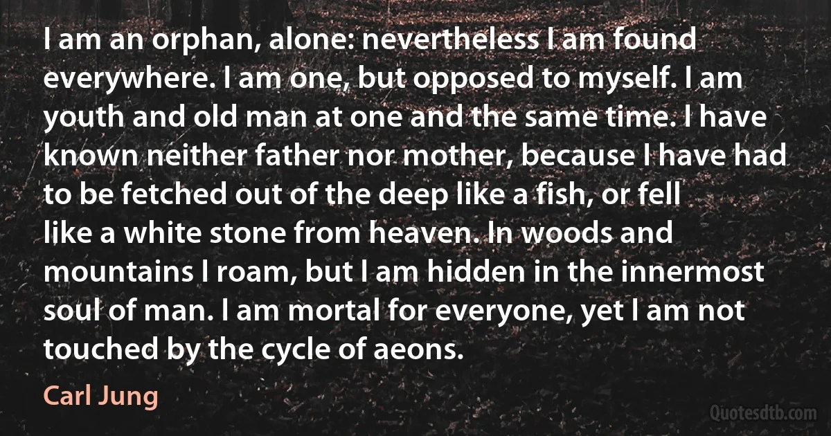 I am an orphan, alone: nevertheless I am found everywhere. I am one, but opposed to myself. I am youth and old man at one and the same time. I have known neither father nor mother, because I have had to be fetched out of the deep like a fish, or fell like a white stone from heaven. In woods and mountains I roam, but I am hidden in the innermost soul of man. I am mortal for everyone, yet I am not touched by the cycle of aeons. (Carl Jung)