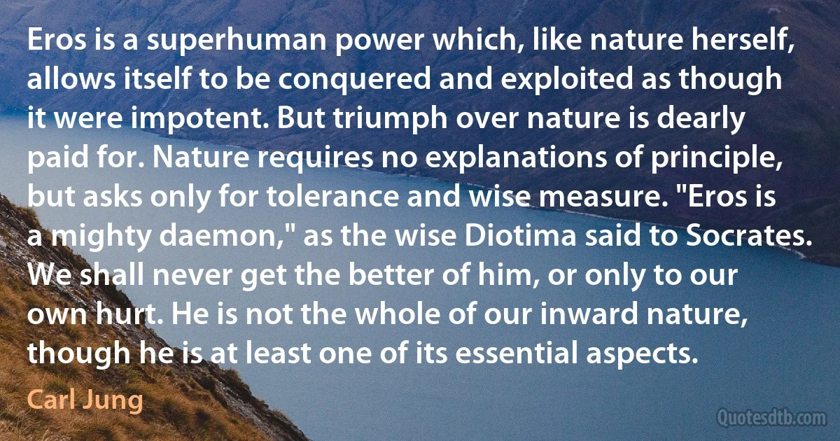 Eros is a superhuman power which, like nature herself, allows itself to be conquered and exploited as though it were impotent. But triumph over nature is dearly paid for. Nature requires no explanations of principle, but asks only for tolerance and wise measure. "Eros is a mighty daemon," as the wise Diotima said to Socrates. We shall never get the better of him, or only to our own hurt. He is not the whole of our inward nature, though he is at least one of its essential aspects. (Carl Jung)