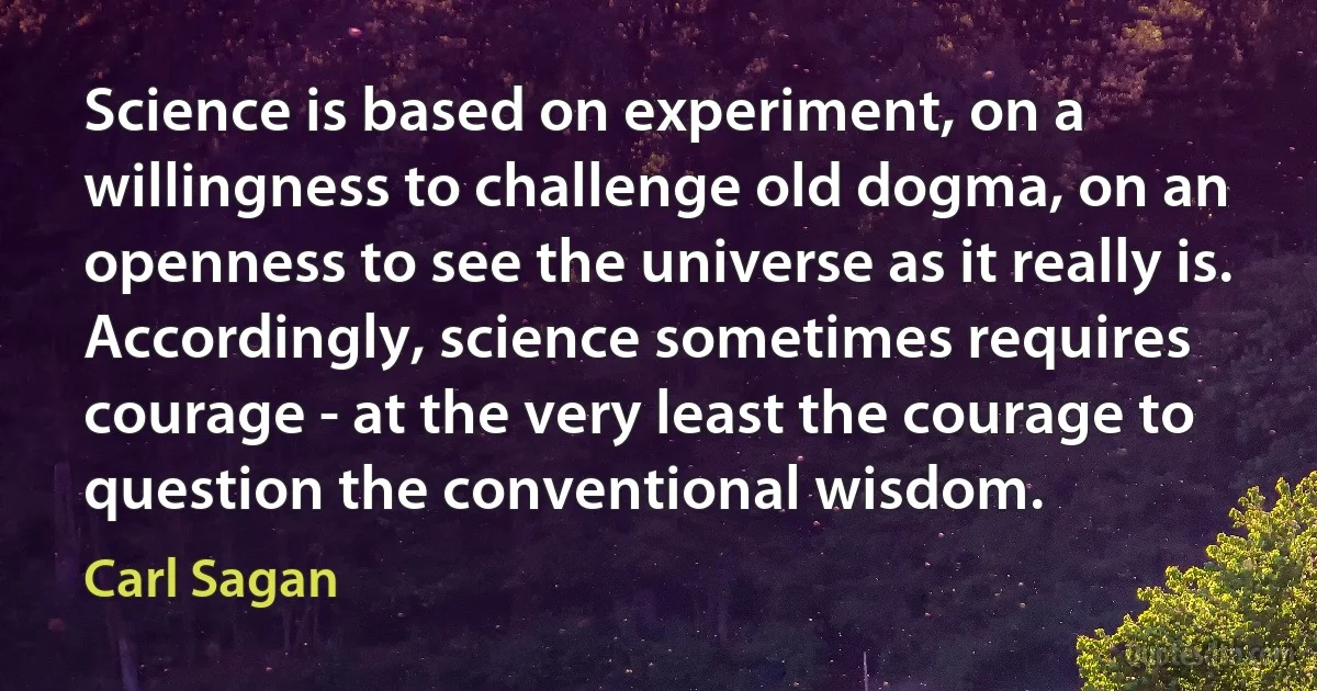 Science is based on experiment, on a willingness to challenge old dogma, on an openness to see the universe as it really is. Accordingly, science sometimes requires courage - at the very least the courage to question the conventional wisdom. (Carl Sagan)