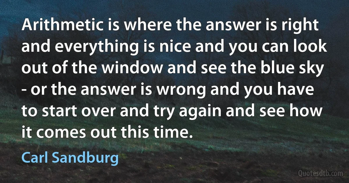 Arithmetic is where the answer is right and everything is nice and you can look out of the window and see the blue sky - or the answer is wrong and you have to start over and try again and see how it comes out this time. (Carl Sandburg)