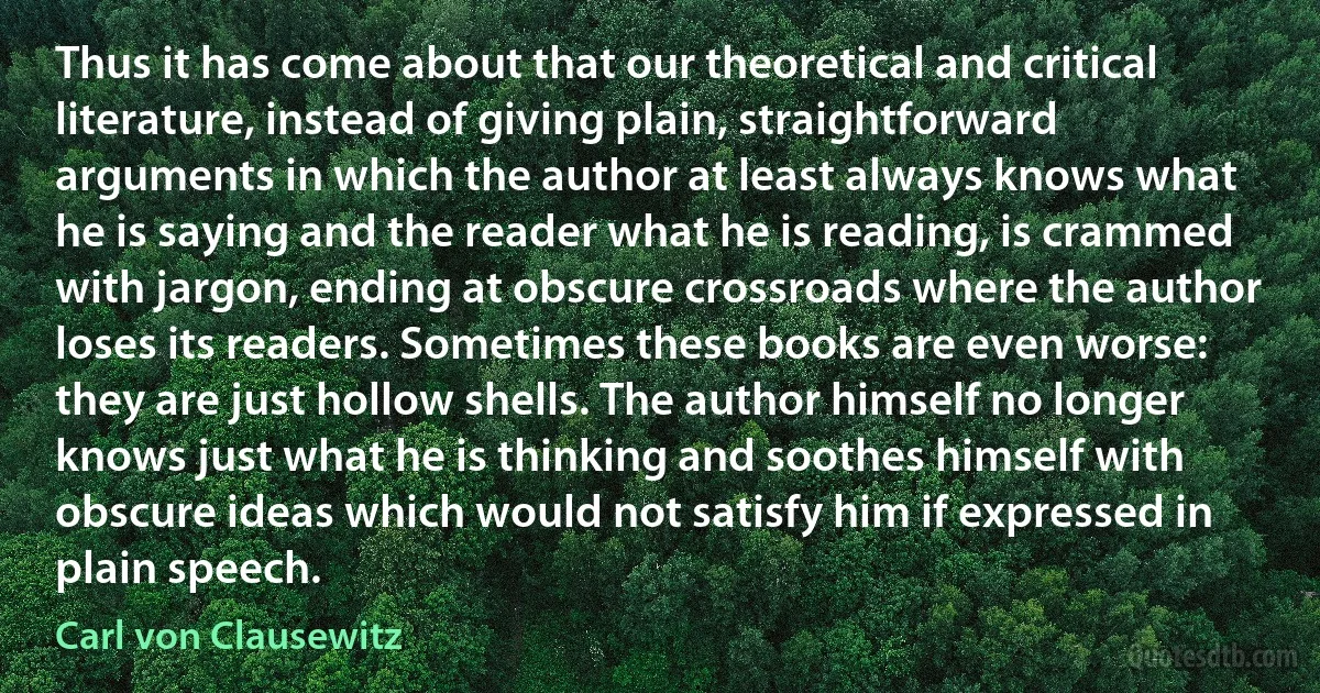 Thus it has come about that our theoretical and critical literature, instead of giving plain, straightforward arguments in which the author at least always knows what he is saying and the reader what he is reading, is crammed with jargon, ending at obscure crossroads where the author loses its readers. Sometimes these books are even worse: they are just hollow shells. The author himself no longer knows just what he is thinking and soothes himself with obscure ideas which would not satisfy him if expressed in plain speech. (Carl von Clausewitz)