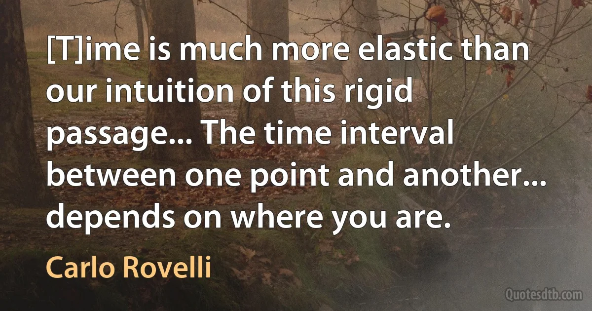 [T]ime is much more elastic than our intuition of this rigid passage... The time interval between one point and another... depends on where you are. (Carlo Rovelli)