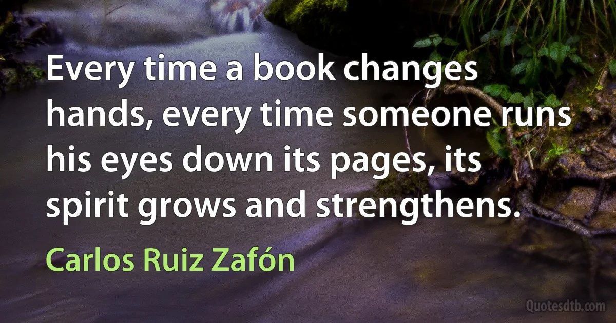 Every time a book changes hands, every time someone runs his eyes down its pages, its spirit grows and strengthens. (Carlos Ruiz Zafón)