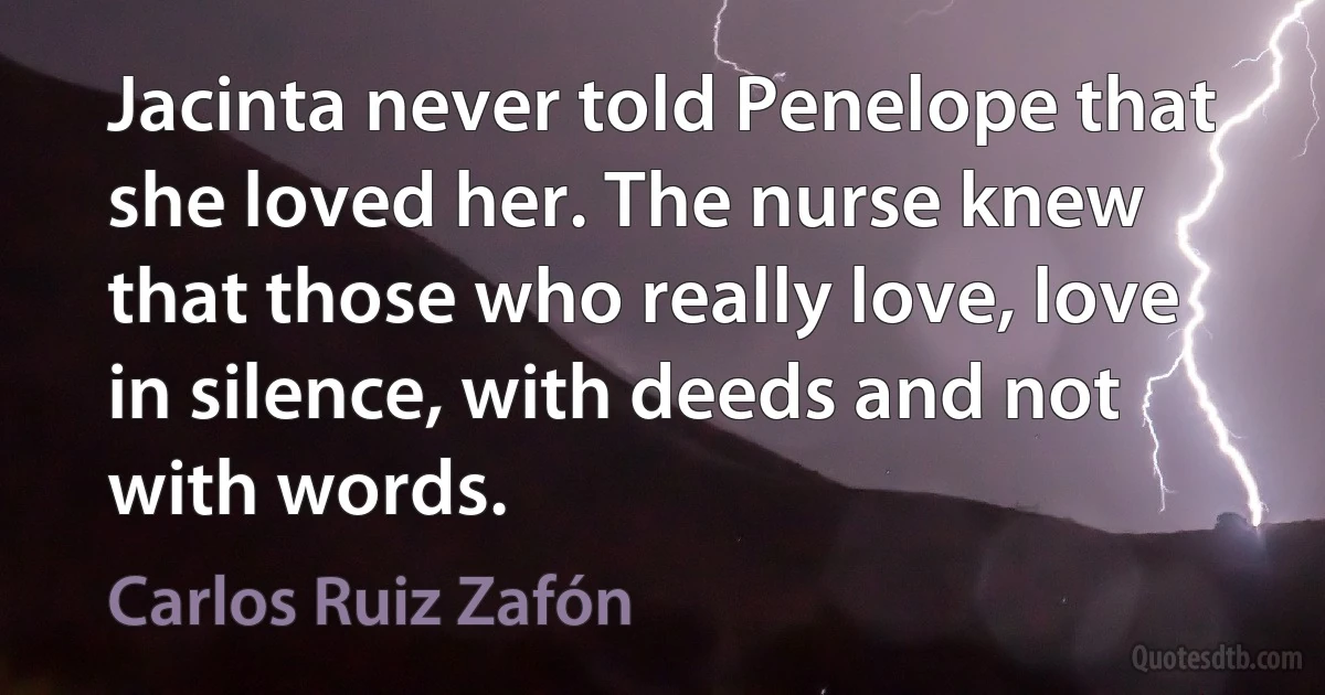 Jacinta never told Penelope that she loved her. The nurse knew that those who really love, love in silence, with deeds and not with words. (Carlos Ruiz Zafón)