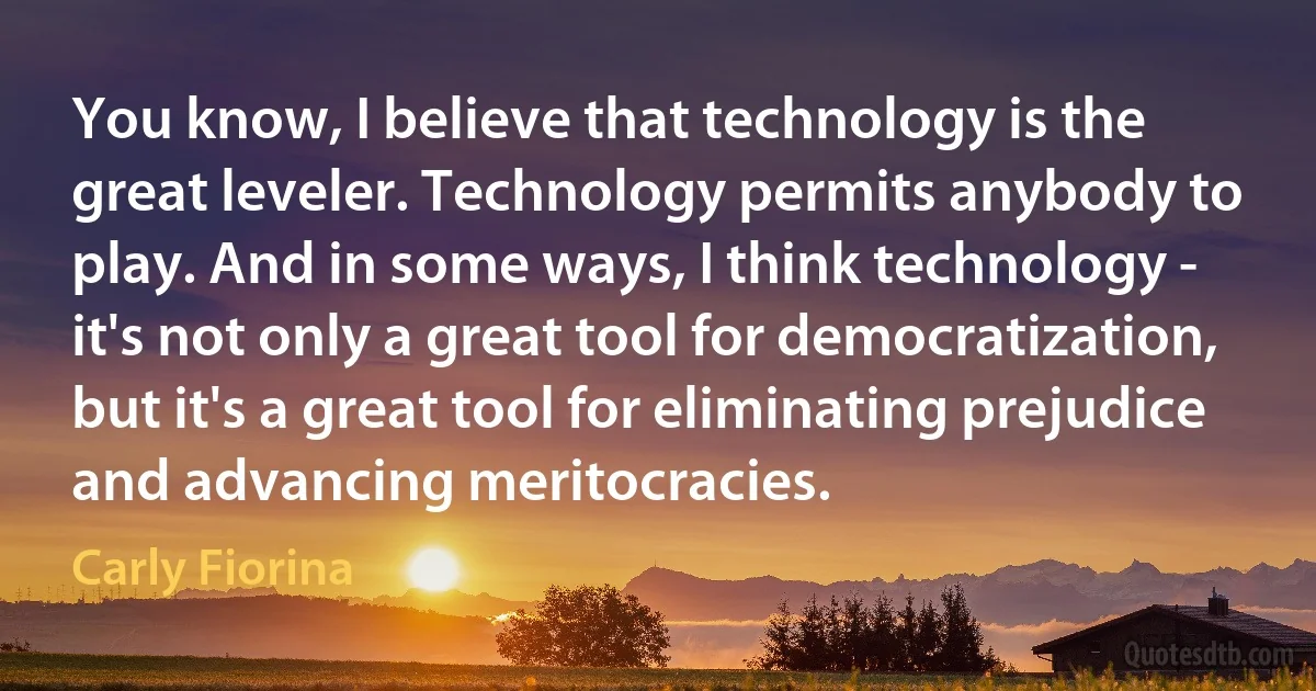 You know, I believe that technology is the great leveler. Technology permits anybody to play. And in some ways, I think technology - it's not only a great tool for democratization, but it's a great tool for eliminating prejudice and advancing meritocracies. (Carly Fiorina)