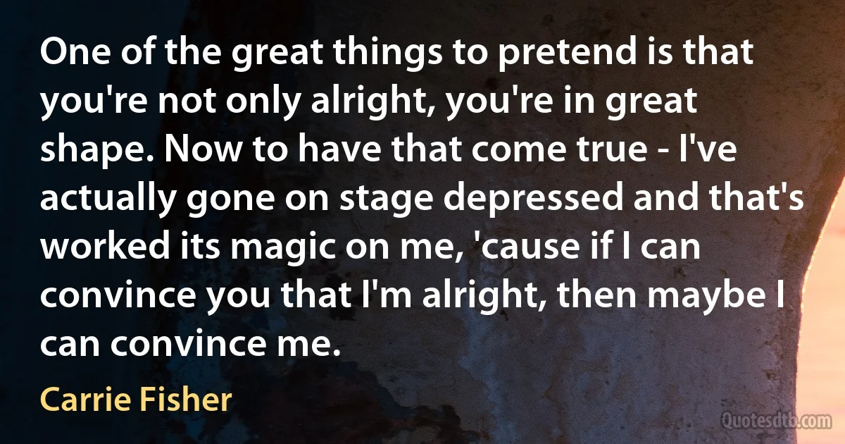 One of the great things to pretend is that you're not only alright, you're in great shape. Now to have that come true - I've actually gone on stage depressed and that's worked its magic on me, 'cause if I can convince you that I'm alright, then maybe I can convince me. (Carrie Fisher)