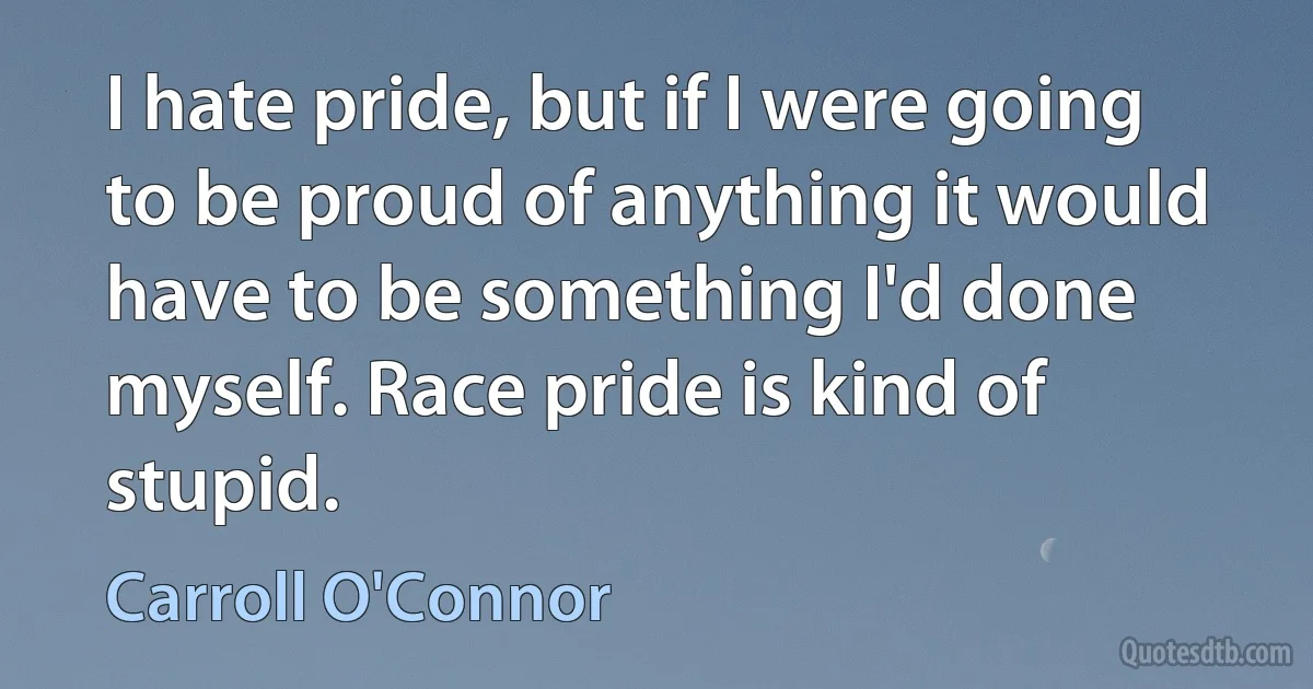 I hate pride, but if I were going to be proud of anything it would have to be something I'd done myself. Race pride is kind of stupid. (Carroll O'Connor)