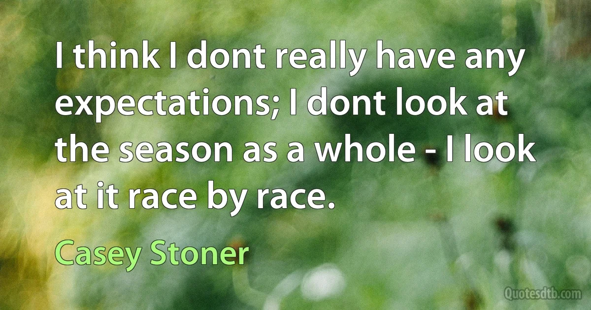 I think I dont really have any expectations; I dont look at the season as a whole - I look at it race by race. (Casey Stoner)