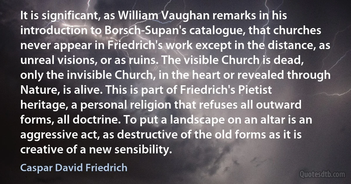 It is significant, as William Vaughan remarks in his introduction to Borsch-Supan's catalogue, that churches never appear in Friedrich's work except in the distance, as unreal visions, or as ruins. The visible Church is dead, only the invisible Church, in the heart or revealed through Nature, is alive. This is part of Friedrich's Pietist heritage, a personal religion that refuses all outward forms, all doctrine. To put a landscape on an altar is an aggressive act, as destructive of the old forms as it is creative of a new sensibility. (Caspar David Friedrich)