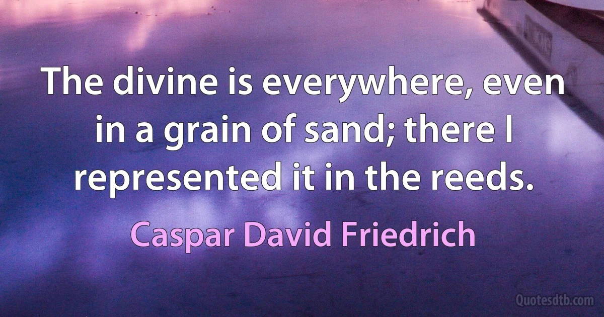 The divine is everywhere, even in a grain of sand; there I represented it in the reeds. (Caspar David Friedrich)