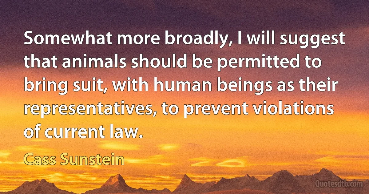 Somewhat more broadly, I will suggest that animals should be permitted to bring suit, with human beings as their representatives, to prevent violations of current law. (Cass Sunstein)