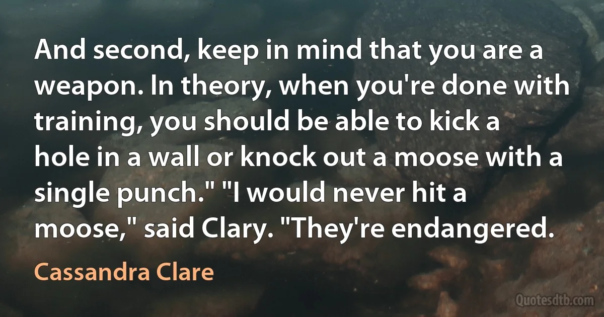 And second, keep in mind that you are a weapon. In theory, when you're done with training, you should be able to kick a hole in a wall or knock out a moose with a single punch." "I would never hit a moose," said Clary. "They're endangered. (Cassandra Clare)