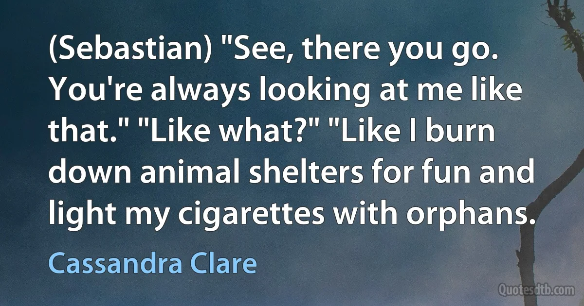 (Sebastian) "See, there you go. You're always looking at me like that." "Like what?" "Like I burn down animal shelters for fun and light my cigarettes with orphans. (Cassandra Clare)