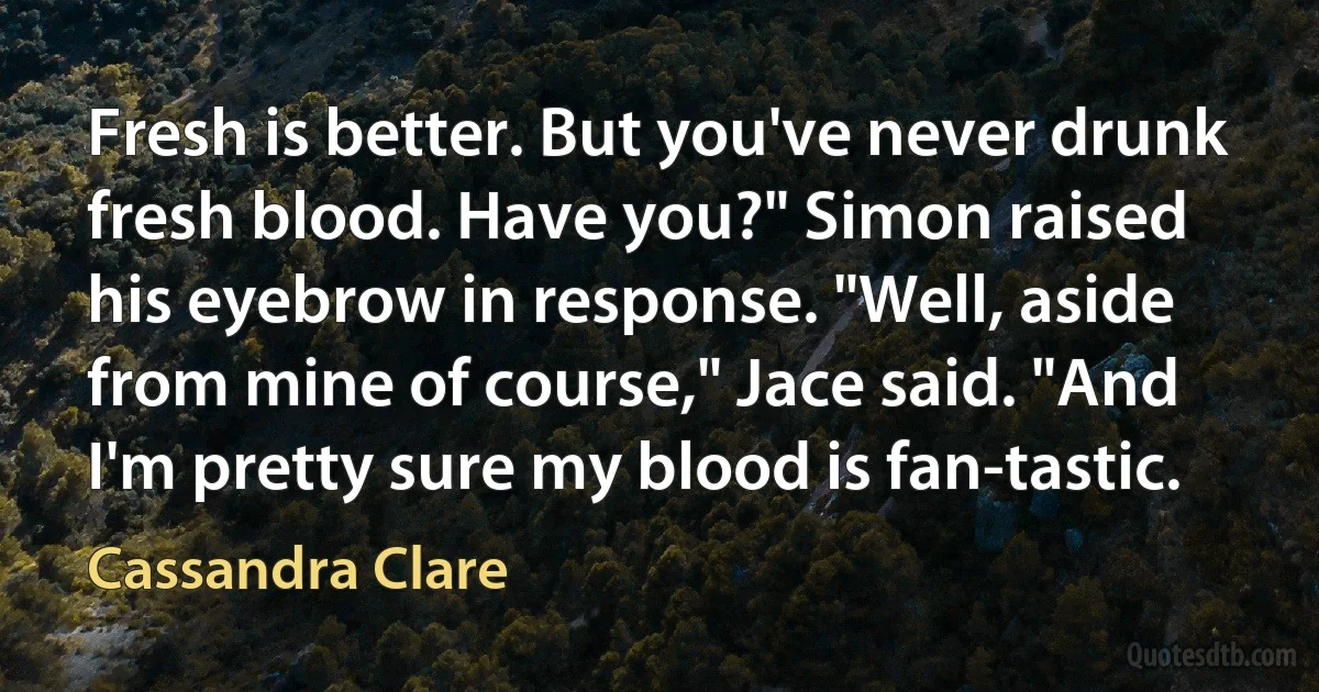 Fresh is better. But you've never drunk fresh blood. Have you?" Simon raised his eyebrow in response. "Well, aside from mine of course," Jace said. "And I'm pretty sure my blood is fan-tastic. (Cassandra Clare)