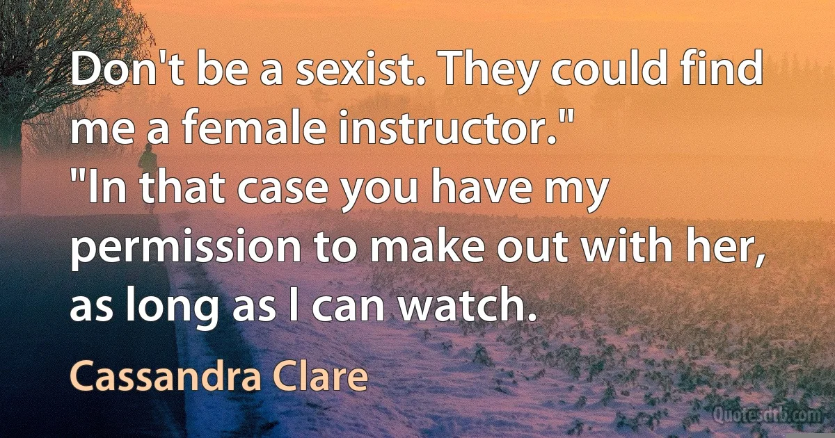 Don't be a sexist. They could find me a female instructor."
"In that case you have my permission to make out with her, as long as I can watch. (Cassandra Clare)