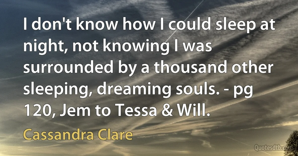 I don't know how I could sleep at night, not knowing I was surrounded by a thousand other sleeping, dreaming souls. - pg 120, Jem to Tessa & Will. (Cassandra Clare)