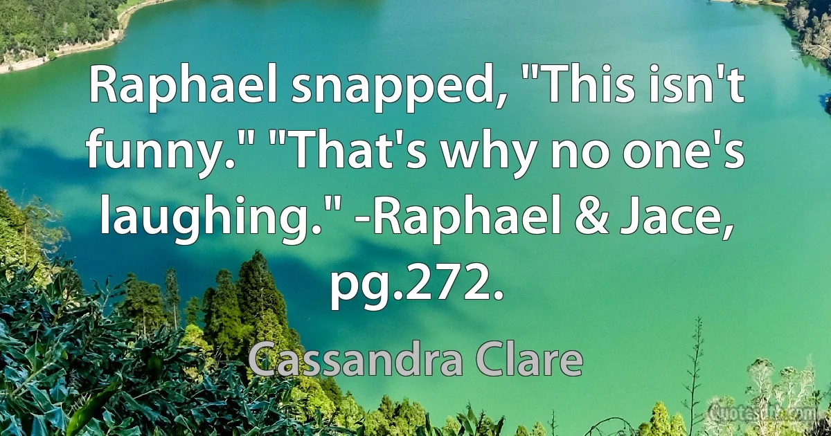 Raphael snapped, "This isn't funny." "That's why no one's laughing." -Raphael & Jace, pg.272. (Cassandra Clare)