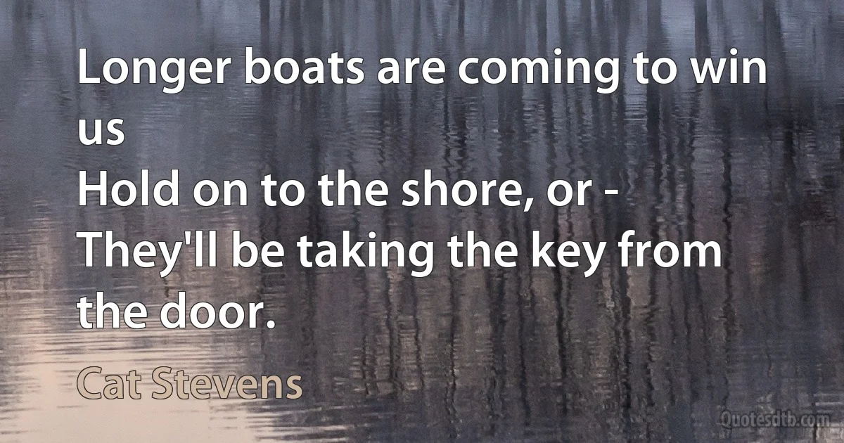 Longer boats are coming to win us
Hold on to the shore, or -
They'll be taking the key from the door. (Cat Stevens)