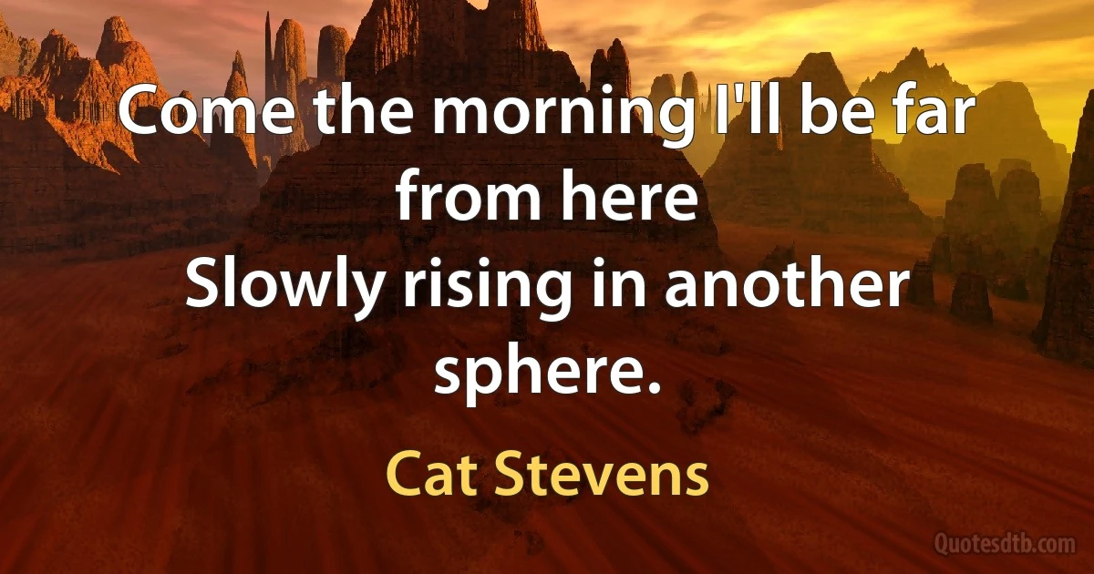 Come the morning I'll be far from here
Slowly rising in another sphere. (Cat Stevens)