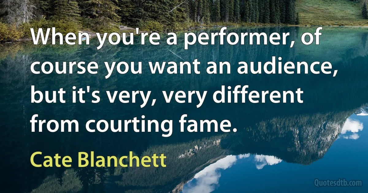 When you're a performer, of course you want an audience, but it's very, very different from courting fame. (Cate Blanchett)