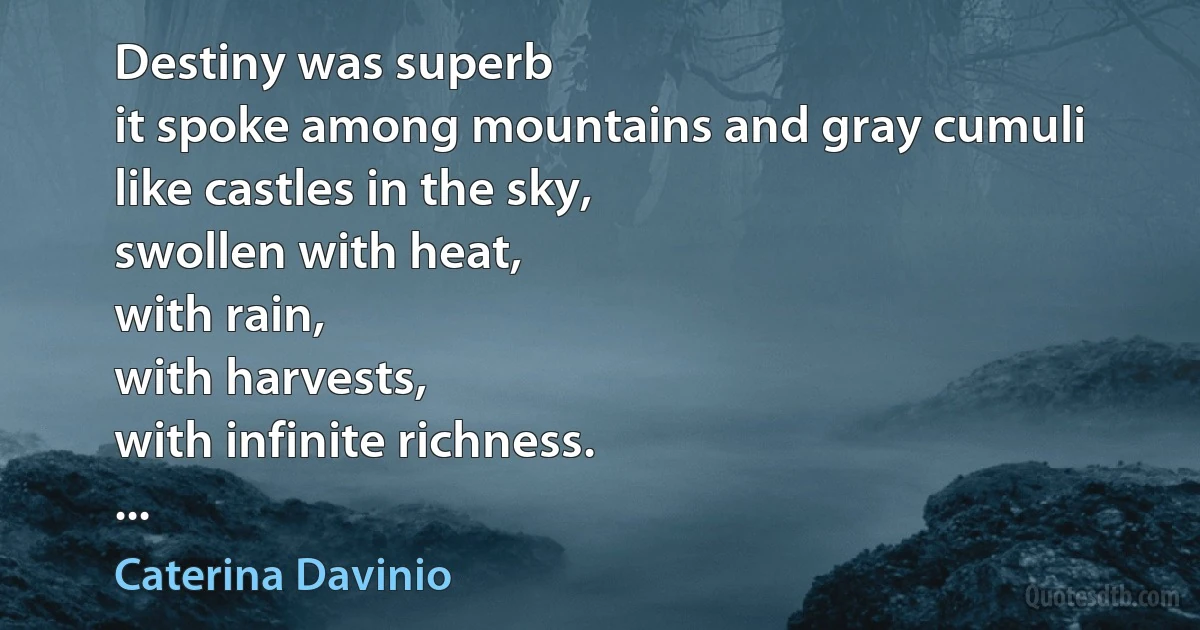 Destiny was superb
it spoke among mountains and gray cumuli
like castles in the sky,
swollen with heat,
with rain,
with harvests,
with infinite richness.
... (Caterina Davinio)