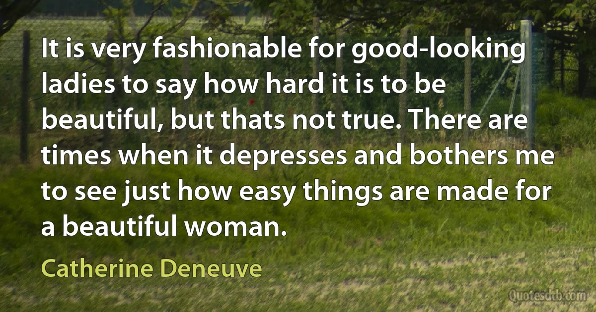 It is very fashionable for good-looking ladies to say how hard it is to be beautiful, but thats not true. There are times when it depresses and bothers me to see just how easy things are made for a beautiful woman. (Catherine Deneuve)