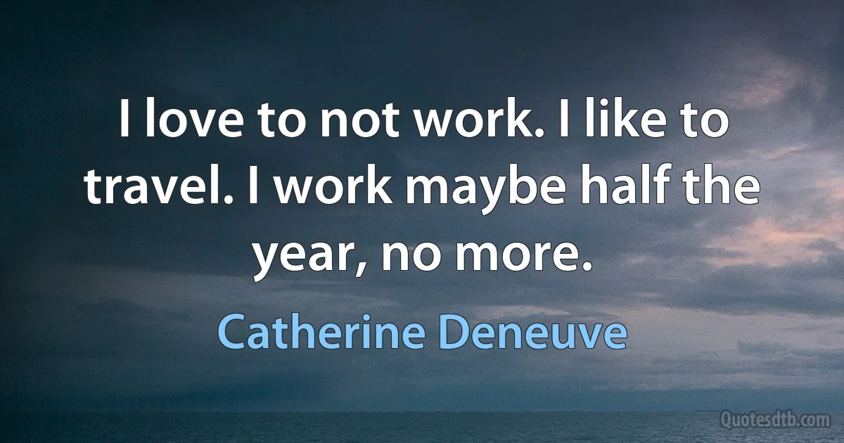 I love to not work. I like to travel. I work maybe half the year, no more. (Catherine Deneuve)