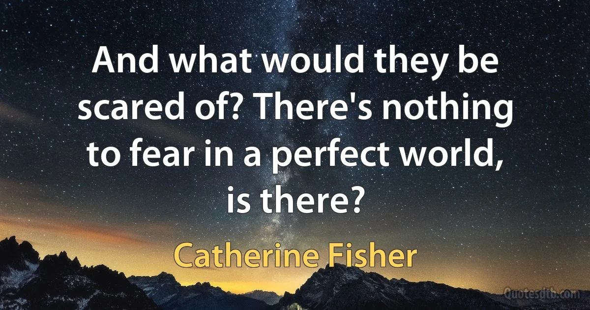 And what would they be scared of? There's nothing to fear in a perfect world, is there? (Catherine Fisher)