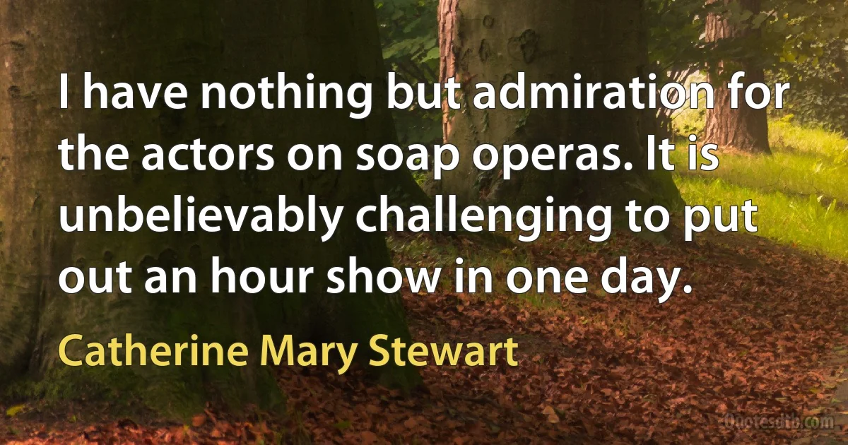 I have nothing but admiration for the actors on soap operas. It is unbelievably challenging to put out an hour show in one day. (Catherine Mary Stewart)