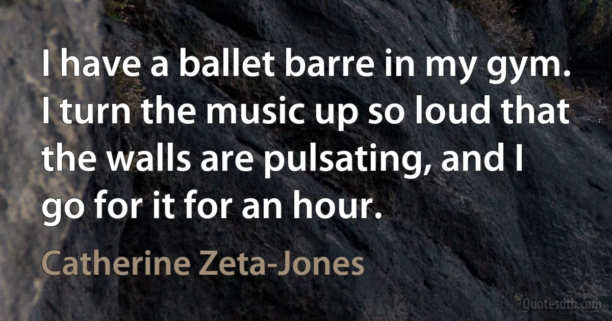 I have a ballet barre in my gym. I turn the music up so loud that the walls are pulsating, and I go for it for an hour. (Catherine Zeta-Jones)