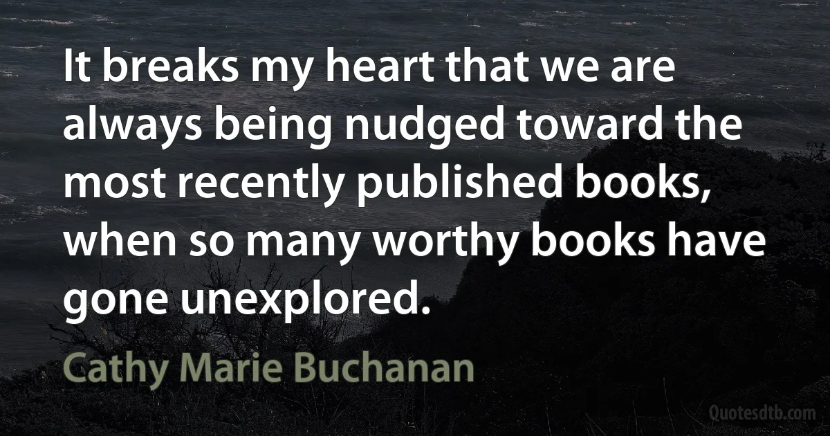 It breaks my heart that we are always being nudged toward the most recently published books, when so many worthy books have gone unexplored. (Cathy Marie Buchanan)