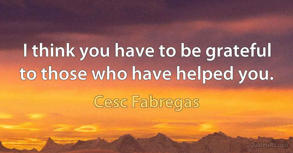 I think you have to be grateful to those who have helped you. (Cesc Fabregas)