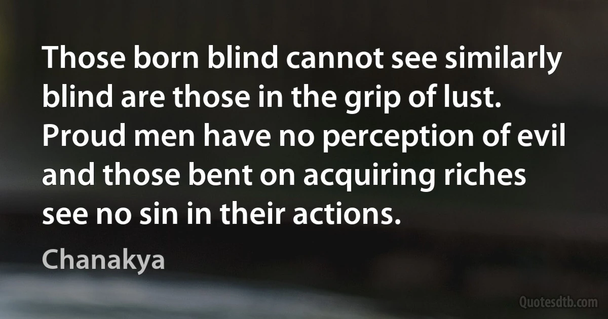 Those born blind cannot see similarly blind are those in the grip of lust. Proud men have no perception of evil and those bent on acquiring riches see no sin in their actions. (Chanakya)