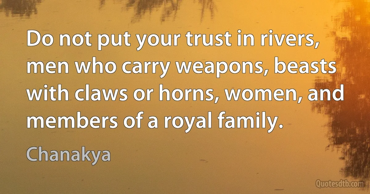 Do not put your trust in rivers, men who carry weapons, beasts with claws or horns, women, and members of a royal family. (Chanakya)