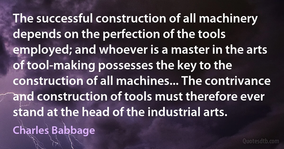 The successful construction of all machinery depends on the perfection of the tools employed; and whoever is a master in the arts of tool-making possesses the key to the construction of all machines... The contrivance and construction of tools must therefore ever stand at the head of the industrial arts. (Charles Babbage)