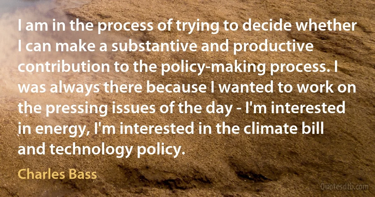 I am in the process of trying to decide whether I can make a substantive and productive contribution to the policy-making process. I was always there because I wanted to work on the pressing issues of the day - I'm interested in energy, I'm interested in the climate bill and technology policy. (Charles Bass)