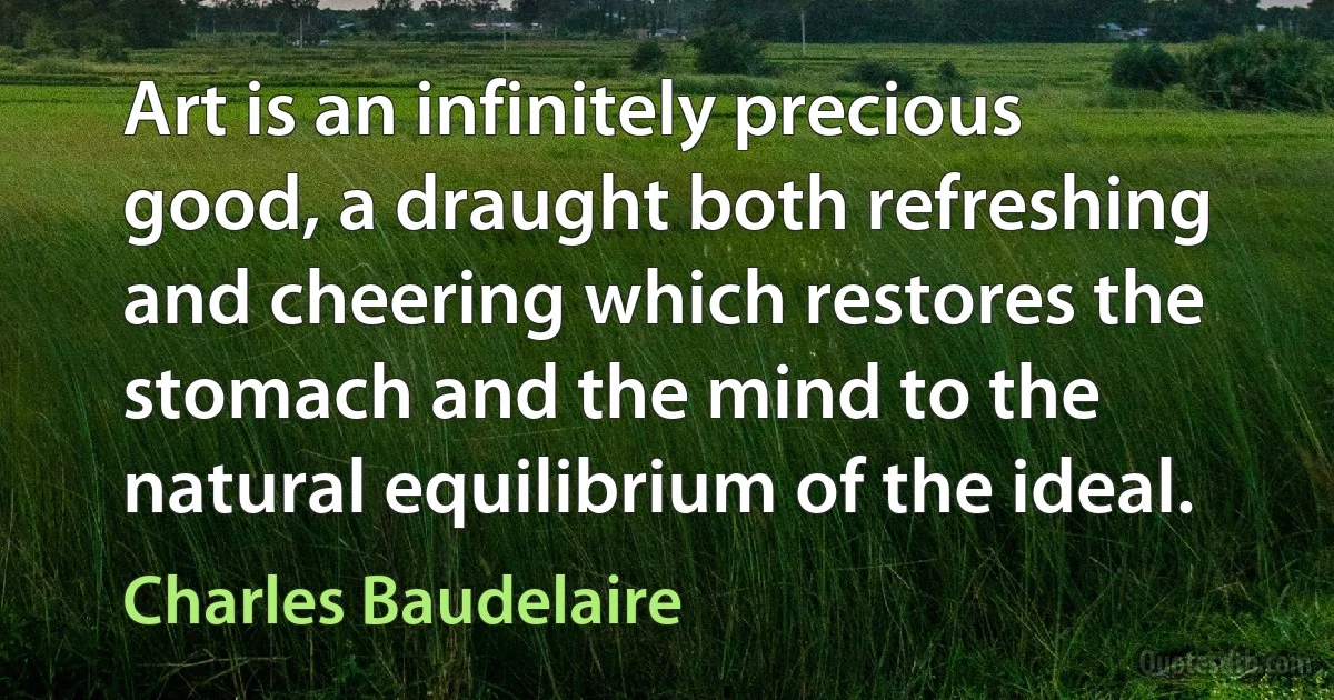 Art is an infinitely precious good, a draught both refreshing and cheering which restores the stomach and the mind to the natural equilibrium of the ideal. (Charles Baudelaire)