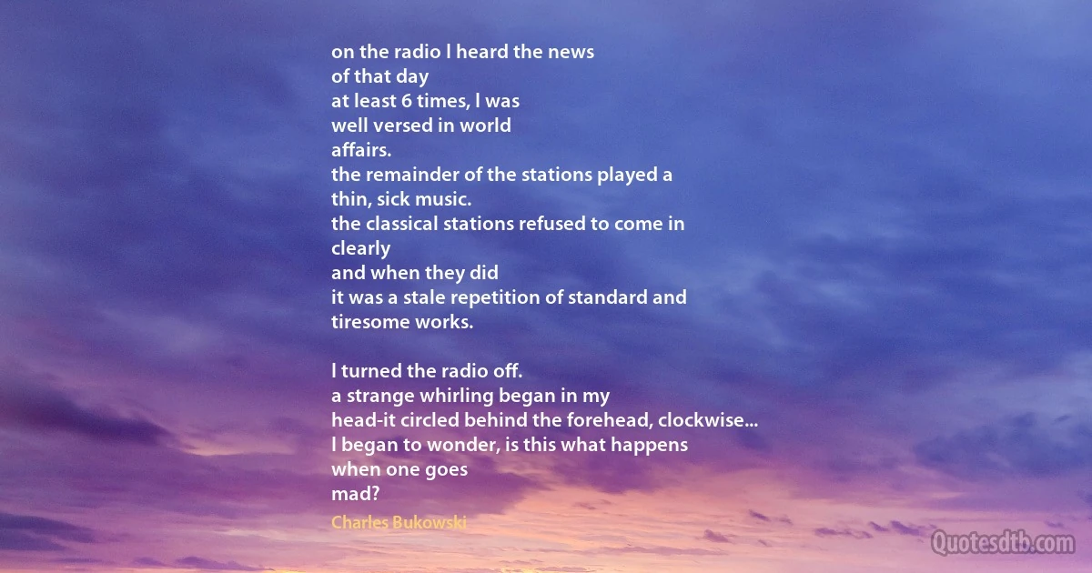 on the radio I heard the news
of that day
at least 6 times, I was
well versed in world
affairs.
the remainder of the stations played a
thin, sick music.
the classical stations refused to come in
clearly
and when they did
it was a stale repetition of standard and
tiresome works.

I turned the radio off.
a strange whirling began in my
head-it circled behind the forehead, clockwise...
I began to wonder, is this what happens
when one goes
mad? (Charles Bukowski)