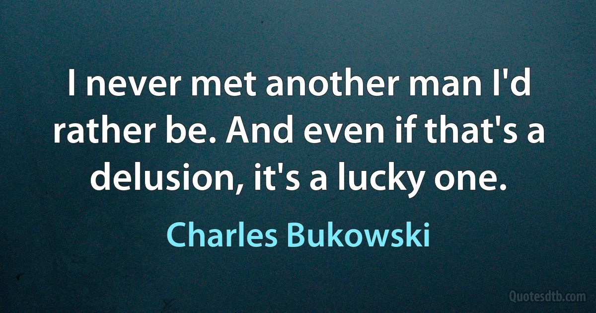 I never met another man I'd rather be. And even if that's a delusion, it's a lucky one. (Charles Bukowski)